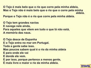 O Tejo é mais belo que o rio que corre pela minha aldeia, Mas o Tejo não é mais belo que o rio que o corre pela minha  aldeia. Porque o Tejo não é o rio que corre pela minha aldeia. O Tejo tem grandes navios E navega nele ainda, Para aqueles que vêem em tudo o que lá não está, A memória das naus. O Tejo desce de Espanha E o Tejo entra no mar em Portugal. Toda a gente sabe isso. Mas poucos sabem qual é o rio da minha aldeia E para onde ele vai E donde ele vem. E por isso, porque pertence a menos gente, É mais livre e maior o rio da minha aldeia. 