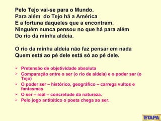 Pelo Tejo vai-se para o Mundo. Para além  do Tejo há a América E a fortuna daqueles que a encontram. Ninguém nunca pensou no que há para além  Do rio da minha aldeia. O rio da minha aldeia não faz pensar em nada Quem está ao pé dele está só ao pé dele. Pretensão de objetividade absoluta Comparação entre o ser (o rio de aldeia) e o poder ser (o Tejo) O poder ser – histórico, geográfico – carrega vultos e fantasmas O ser – real – concretude da natureza. Pelo jogo antitético o poeta chega ao ser. 