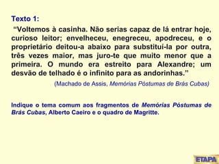 Texto 1:  “ Voltemos à casinha. Não serias capaz de lá entrar hoje, curioso leitor; envelheceu, enegreceu, apodreceu, e o proprietário deitou-a abaixo para substituí-la por outra, três vezes maior, mas juro-te que muito menor que a primeira. O mundo era estreito para Alexandre; um desvão de telhado é o infinito para as andorinhas.” (Machado de Assis,  Memórias Póstumas de Brás Cubas) Indique o tema comum aos fragmentos de  Memórias Póstumas de Brás Cubas , Alberto Caeiro e o quadro de Magritte. 