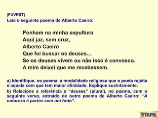 (FUVEST) Leia o seguinte poema de Alberto Caeiro: Ponham na minha sepultura Aqui jaz, sem cruz, Alberto Caeiro Que foi buscar os deuses... Se os deuses vivem ou não isso é convosco. A mim deixei que me recebessem. a) Identifique, no poema, a modalidade religiosa que o poeta rejeita e aquela com que tem maior afinidade. Explique sucintamente. b) Relacione a referência a “deuses” (plural), no poema, com o seguinte verso, extraído de outro poema de Alberto Caeiro:  “A natureza é partes sem um todo”. 