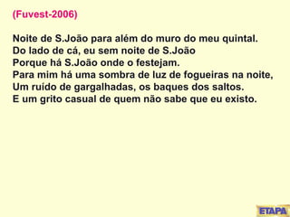 (Fuvest-2006) Noite de S.João para além do muro do meu quintal. Do lado de cá, eu sem noite de S.João Porque há S.João onde o festejam. Para mim há uma sombra de luz de fogueiras na noite, Um ruído de gargalhadas, os baques dos saltos. E um grito casual de quem não sabe que eu existo. 