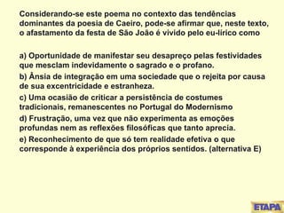 Considerando-se este poema no contexto das tendências dominantes da poesia de Caeiro, pode-se afirmar que, neste texto, o afastamento da festa de São João é vivido pelo eu-lírico como a) Oportunidade de manifestar seu desapreço pelas festividades que mesclam indevidamente o sagrado e o profano. b) Ânsia de integração em uma sociedade que o rejeita por causa de sua excentricidade e estranheza. c) Uma ocasião de criticar a persistência de costumes tradicionais, remanescentes no Portugal do Modernismo d) Frustração, uma vez que não experimenta as emoções profundas nem as reflexões filosóficas que tanto aprecia. e) Reconhecimento de que só tem realidade efetiva o que corresponde à experiência dos próprios sentidos. (alternativa E) 