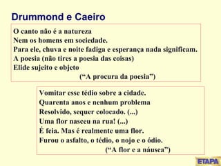 Drummond e Caeiro O canto não é a natureza Nem os homens em sociedade. Para ele, chuva e noite fadiga e esperança nada significam. A poesia (não tires a poesia das coisas) Elide sujeito e objeto  (“A procura da poesia”) Vomitar esse tédio sobre a cidade. Quarenta anos e nenhum problema Resolvido, sequer colocado. (...) Uma flor nasceu na rua! (...) É feia. Mas é realmente uma flor. Furou o asfalto, o tédio, o nojo e o ódio. (“A flor e a náusea”) 
