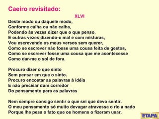 Caeiro revisitado: XLVI Deste modo ou daquele modo,  Conforme calha ou não calha,  Podendo às vezes dizer que o que penso, E outras vezes dizendo-o mal e com misturas, Vou escrevendo os meus versos sem querer, Como se escrever não fosse uma cousa feita de gestos, Como se escrever fosse uma cousa que me acontecesse  Como dar-me o sol de fora. Procuro dizer o que sinto Sem pensar em que o sinto. Procuro encostar as palavras à idéia E não precisar dum corredor Do pensamento para as palavras Nem sempre consigo sentir o que sei que devo sentir. O meu pensamento só muito devagar atravessa o rio a nado Porque lhe pesa o fato que os homens o fizeram usar.   