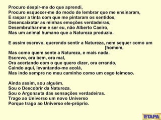 Procuro despir-me do que aprendi, Procuro esquecer-me do modo de lembrar que me ensinaram, E raspar a tinta com que me pintaram os sentidos, Desencaixotar as minhas emoções verdadeiras, Desembrulhar-me e ser eu, não Alberto Caeiro, Mas um animal humano que a Natureza produziu. E assim escrevo, querendo sentir a Natureza, nem sequer como um  [homem, Mas como quem sente a Natureza, e mais nada. Escrevo, ora bem, ora mal, Ora acertando com o que quero dizer, ora errando, Caindo aqui, levantando-me acolá, Mas indo sempre no meu caminho como um cego teimoso. Ainda assim, sou alguém. Sou o Descobrir da Natureza. Sou o Argonauta das sensações verdadeiras. Trago ao Universo um novo Universo Porque trago ao Universo ele-próprio. 