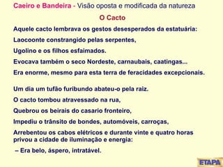 Caeiro e Bandeira  -  Visão oposta e modificada da natureza   O Cacto Aquele cacto lembrava os gestos desesperados da estatuária: Laocoonte constrangido pelas serpentes, Ugolino e os filhos esfaimados. Evocava também o seco Nordeste, carnaubais, caatingas... Era enorme, mesmo para esta terra de feracidades excepcionais.   Um dia um tufão furibundo abateu-o pela raiz. O cacto tombou atravessado na rua, Quebrou os beirais do casario fronteiro, Impediu o trânsito de bondes, automóveis, carroças, Arrebentou os cabos elétricos e durante vinte e quatro horas privou a cidade de iluminação e energia:   –  Era belo, áspero, intratável. 