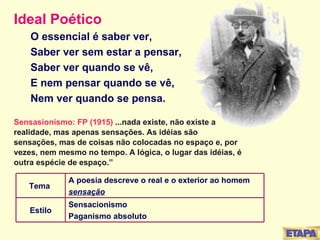 Ideal Poético O essencial é saber ver, Saber ver sem estar a pensar, Saber ver quando se vê, E nem pensar quando se vê, Nem ver quando se pensa. Sensasionismo: FP (1915)  ...nada existe, não existe a realidade, mas apenas sensações. As idéias são sensações, mas de coisas não colocadas no espaço e, por vezes, nem mesmo no tempo. A lógica, o lugar das idéias, é outra espécie de espaço.” Sensacionismo Paganismo absoluto Estilo A poesia descreve o real e o exterior ao homem sensação Tema  