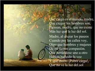 Qué ciego es el mundo, madre, Que ciegos los hombres son, Piensan, madre, que no existe Más luz que la luz del sol. Madre, al cruzar los paseos Cuando por las calles voy, Oigo que hombres y mujeres De mí tienen compasión. Que juntándose uno a otro Hablan bajando la voz Y que dicen: ¡Pobre ciega!, Que no ve la luz del sol 
