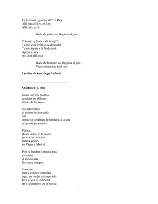3
En la Nada -¿quién está? El Rey.
Allí está el Rey, el Rey.
Allí está, está.
Bucle de judío, no llegarás al gris.
Y tu ojo -¿dónde está tu ojo?
Tu ojo está frente a la almendra.
Tu ojo frente a la Nada está.
Apoya al rey.
Así está allí, está.
Bucle de hombre, no llegarás al gris.
Vacía almendra, azul real.
Versión de José Ángel Valente
______________________________
Shibbólet (p. 106)
Junto con mis piedras,
crecidas en el llanto
detrás de las rejas,
me arrastraron
al centro del mercado,
allí
donde se despliega la bandera, a la que
no presté juramento.
Flauta,
flauta doble de la noche:
piensa en la oscura
aurora gemela
en Viena y Madrid.
Pon tu bandera a media asta,
memoria.
A media asta
hoy para siempre.
Corazón:
date a conocer cambien
aquí, en medio del mercado.
Di a voces el shibbólet
en lo extranjero de la patria:
 