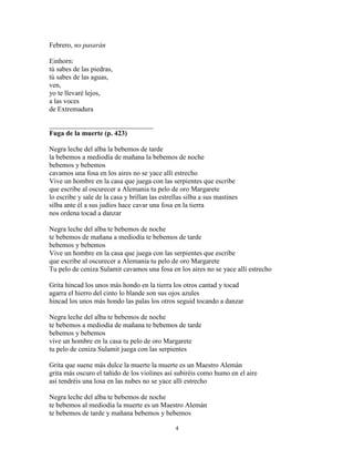 4
Febrero, no pasarán
Einhorn:
tú sabes de las piedras,
tú sabes de las aguas,
ven,
yo te llevaré lejos,
a las voces
de Extremadura
______________________________
Fuga de la muerte (p. 423)
Negra leche del alba la bebemos de tarde
la bebemos a mediodía de mañana la bebemos de noche
bebemos y bebemos
cavamos una fosa en los aires no se yace allí estrecho
Vive un hombre en la casa que juega con las serpientes que escribe
que escribe al oscurecer a Alemania tu pelo de oro Margarete
lo escribe y sale de la casa y brillan las estrellas silba a sus mastines
silba ante él a sus judíos hace cavar una fosa en la tierra
nos ordena tocad a danzar
Negra leche del alba te bebemos de noche
te bebemos de mañana a mediodía te bebemos de tarde
bebemos y bebemos
Vive un hombre en la casa que juega con las serpientes que escribe
que escribe al oscurecer a Alemania tu pelo de oro Margarete
Tu pelo de ceniza Sulamit cavamos una fosa en los aires no se yace allí estrecho
Grita hincad los unos más hondo en la tierra los otros cantad y tocad
agarra el hierro del cinto lo blande son sus ojos azules
hincad los unos más hondo las palas los otros seguid tocando a danzar
Negra leche del alba te bebemos de noche
te bebemos a mediodía de mañana te bebemos de tarde
bebemos y bebemos
vive un hombre en la casa tu pelo de oro Margarete
tu pelo de ceniza Sulamit juega con las serpientes
Grita que suene más dulce la muerte la muerte es un Maestro Alemán
grita más oscuro el tañido de los violines así subiréis como humo en el aire
así tendréis una losa en las nubes no se yace allí estrecho
Negra leche del alba te bebemos de noche
te bebemos al mediodía la muerte es un Maestro Alemán
te bebemos de tarde y mañana bebemos y bebemos
 