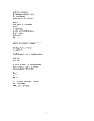 7
de formas humanas,
la nieve de penitentes, hacia
las hospitalarias
estancias y mesas glaciares.
Hondo
en la grieta de los tiempos,
junto
al hielo panal
espera, un cristal de aliento,
tu irrevocable
testimonio.
(p. 214)
______________________________
Que tú seas como tú, siempre.
Stant up Jherosalem ittde
erheyffdich*.
También quien cortó la ligazón contigo,
inde wirt
erluchtet**
la anudó de nuevo, en la remembranza
trozos de fango tragué, en la torre,
lenguaje, lindero de tinieblas
kuwt
ort***
(p. 349)
* Levántate, Jerusalén, / y álzate.
** y relumbra.
*** Álzate / relumbra.
 