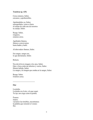 8
Tenebrae (p. 125)
Cerca estamos, Señor,
cercanos y aprehensibles.
Aprehendidos ya, Señor,
entregarfados, como si fuera
el cuerpo de cada uno de nosotros
tu cuerpo, Señor.
Ruega, Señor,
ruéganos,
estamos cerca.
Agobiados íbamos,
íbamos a encorvarnos
hasta badén y bañil.
Al abrevadero íbamos, Señor.
Era sangre, sangre era,
lo que derramaste, Señor.
Relucía.
Nos devolvía tu imagen a los ojos, Señor.
Ojos y boca están tan abiertos y vacíos, Señor.
Hemos bebido, Señor.
La sangre y la imagen que estaba en la sangre, Señor.
Ruega, Señor.
Estamos cerca.
________________________
Flor
La piedra.
La piedra en el aire, a la que seguí.
Tu ojo, tan ciego como la piedra.
Éramos
manos,
vaciamos las tinieblas, encontramos
la palabra que remontó el verano:
flor.
 