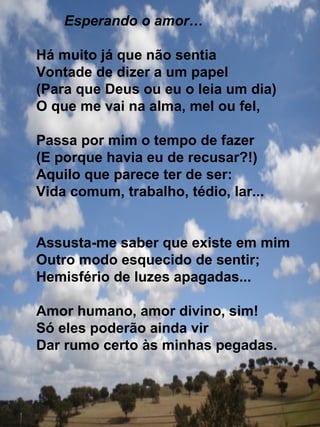 Esperando o amor… Há muito já que não sentia Vontade de dizer a um papel (Para que Deus ou eu o leia um dia) O que me vai na alma, mel ou fel, Passa por mim o tempo de fazer (E porque havia eu de recusar?!) Aquilo que parece ter de ser: Vida comum, trabalho, tédio, lar... Assusta-me saber que existe em mim Outro modo esquecido de sentir; Hemisfério de luzes apagadas... Amor humano, amor divino, sim! Só eles poderão ainda vir Dar rumo certo às minhas pegadas. 