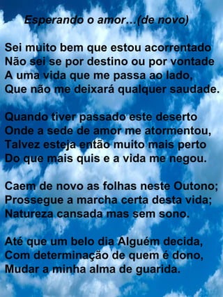 Esperando o amor…(de novo) Sei muito bem que estou acorrentado Não sei se por destino ou por vontade A uma vida que me passa ao lado, Que não me deixará qualquer saudade. Quando tiver passado este deserto Onde a sede de amor me atormentou, Talvez esteja então muito mais perto  Do que mais quis e a vida me negou. Caem de novo as folhas neste Outono; Prossegue a marcha certa desta vida; Natureza cansada mas sem sono. Até que um belo dia Alguém decida, Com determinação de quem é dono, Mudar a minha alma de guarida. 