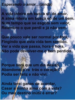 Esperando o amor…(ainda) A vida inteira em busca só de amor. A alma inteira em busca só de um bem. Num tempo que se esgota sem valor, Relembro o que perdi e já não vem. Que pouco vale ser normal por fora, Fingindo que esta vida tem sentido. Ver a vida que passa, hora a hora, Não pode devolver-me o bem perdido. Porque será que um dia desisti, Abandonei p’ra  trás o coração?! Podia ser feliz e não vivi. Ainda terei ganas de acordar, Casar a minha alma com a vida? Ou meu destino inútil é errar? 