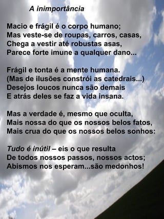 A inimportância Macio e frágil é o corpo humano; Mas veste-se de roupas, carros, casas, Chega a vestir até robustas asas, Parece forte imune a qualquer dano... Frágil e tonta é a mente humana. (Mas de ilusões constrói as catedrais...) Desejos loucos nunca são demais E atrás deles se faz a vida insana. Mas a verdade é, mesmo que oculta, Mais nossa do que os nossos belos fatos, Mais crua do que os nossos belos sonhos: Tudo é inútil  – eis o que resulta De todos nossos passos, nossos actos; Abismos nos esperam...são medonhos! 
