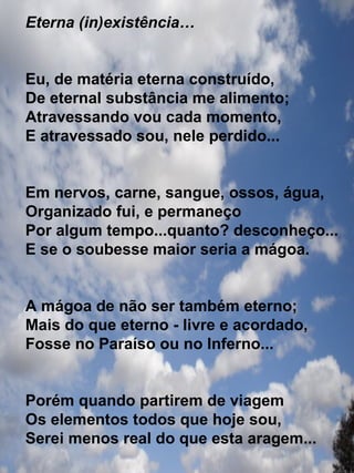 Eterna (in)existência… Eu, de matéria eterna construído, De eternal substância me alimento; Atravessando vou cada momento, E atravessado sou, nele perdido... Em nervos, carne, sangue, ossos, água, Organizado fui, e permaneço Por algum tempo...quanto? desconheço... E se o soubesse maior seria a mágoa. A mágoa de não ser também eterno; Mais do que eterno - livre e acordado, Fosse no Paraíso ou no Inferno... Porém quando partirem de viagem Os elementos todos que hoje sou, Serei menos real do que esta aragem...  