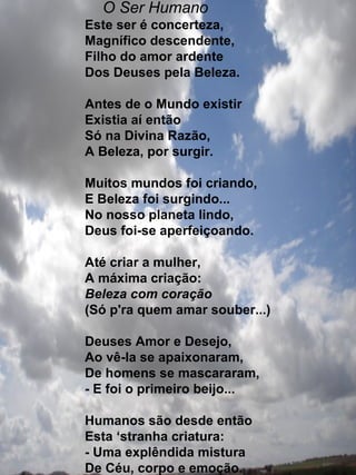 O Ser Humano Este ser é concerteza, Magnífico descendente, Filho do amor ardente Dos Deuses pela Beleza. Antes de o Mundo existir  Existia aí então  Só na Divina Razão, A Beleza, por surgir. Muitos mundos foi criando, E Beleza foi surgindo... No nosso planeta lindo, Deus foi-se aperfeiçoando. Até criar a mulher, A máxima criação: Beleza com coração (Só p'ra quem amar souber...) Deuses Amor e Desejo, Ao vê-la se apaixonaram, De homens se mascararam, - E foi o primeiro beijo... Humanos são desde então Esta ‘stranha criatura: - Uma explêndida mistura De Céu, corpo e emoção. 