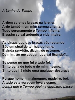 A Lenha do Tempo Ardem serenas brasas na lareira, Arde também em mim serena chama; Tudo serenamente o Tempo inflama,  E assim se vai ardendo a vida inteira. As cinzas que das brasas vão restando São um sinal de ter havido lume. E ainda servirão, dizem, de estrume; De mim, ao me apagar, que vai ficando?... Se penso no que fui e tudo foi, Sinto pena de tudo e de mim mesmo, Sinto que há nisto uma qualquer desgraça. Porque homem, malmequer, madeiro, boi, A tudo esta voragem leva a esmo: Lenha que o Tempo queima enquanto passa. 