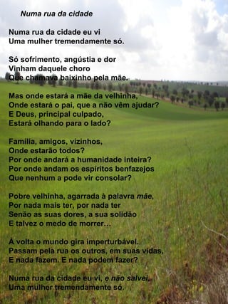 Numa rua da cidade Numa rua da cidade eu vi Uma mulher tremendamente só. Só sofrimento, angústia e dor Vinham daquele choro  Que chamava baixinho pela mãe. Mas onde estará a mãe da velhinha, Onde estará o pai, que a não vêm ajudar? E Deus, principal culpado, Estará olhando para o lado? Família, amigos, vizinhos, Onde estarão todos? Por onde andará a humanidade inteira?  Por onde andam os espíritos benfazejos Que nenhum a pode vir consolar? Pobre velhinha, agarrada à palavra  mãe , Por nada mais ter, por nada ter Senão as suas dores, a sua solidão  E talvez o medo de morrer… À volta o mundo gira imperturbável.  Passam pela rua os outros, em suas vidas, E nada fazem. E nada podem fazer? Numa rua da cidade eu vi,  e não salvei , Uma mulher tremendamente só. 