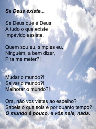 Se Deus existe... Se Deus que é Deus A tudo o que existe Impávido assiste, Quem sou eu, simples eu, Ninguém, a bem dizer, P’ra me meter?! Mudar o mundo?! Salvar o mundo?! Melhorar o mundo?!  Ora, não vos vistes ao espelho? Sabeis o que sois e por quanto tempo? O mundo é pouco, e vós nele, nada. 