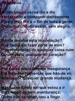 Melancolia… A vida que se escoa dia a dia  Vai fazendo a contagem decrescente Para o meu fim e o fim de toda a gente; E vou murchando assim, sem alegria. Donde me virá esta inquietação? Que teima em fazer parte de mim? Pressentimento de qualquer coisa ruim  Ou um vazio qualquer no coração? Por causa desta enorme insegurança Em face das tormentas que hão-de vir, Anseio por qualquer grande mudança. Mas eu no fundo sei que estou a ir Para longe da bem aventurança; Como não sei viver, vou a fingir. 