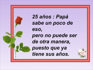 25 años : Papá sabe un poco de eso, pero no puede ser de otra manera, puesto que ya tiene sus años.  