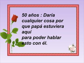 50 años : Daría cualquier cosa por que papá estuviera aquí para poder hablar esto con él.  