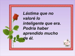 Lástima que no valoré lo inteligente que era. Podría haber aprendido mucho de él. 