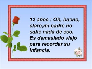 12 años : Oh, bueno, claro,mi padre no sabe nada de eso. Es demasiado viejo para recordar su infancia.  