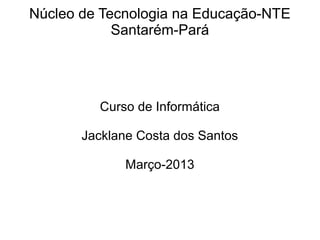 Núcleo de Tecnologia na Educação-NTE 
Santarém-Pará 
Curso de Informática 
Jacklane Costa dos Santos 
Março-2013 
 
