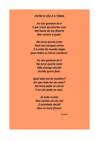 ENTRE O CÉU E A TERRA
Ao céu gostava de ir
E por entre as estrelas voar
Até havia de me divertir
Nas nuvens a pular.
Na terra queria estar
Para nos campos correr
E à volta do mundo viajar
para todas as terras conhecer.
Ao céu gostava de ir
Na terra queria estar
Não consigo decidir
Aonde quero ficar.
Qual lado hei de escolher?
Em que lado hei de estar?
Na terra pode-se correr
E no céu pode-se voar.
Já tudo resolvi
Nos sonhos ao céu irei
E acordada decidi
Que na terra ficarei.
Susana
 