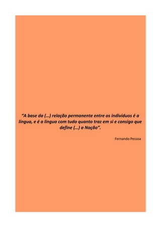 “A base da (…) relação permanente entre os indivíduos é a
língua, e é a língua com tudo quanto traz em si e consigo que
define (…) a Nação”.
Fernando Pessoa
 
