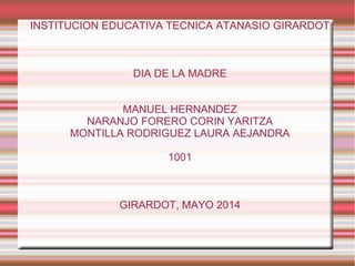 INSTITUCION EDUCATIVA TECNICA ATANASIO GIRARDOT
DIA DE LA MADRE
MANUEL HERNANDEZ
NARANJO FORERO CORIN YARITZA
MONTILLA RODRIGUEZ LAURA AEJANDRA
1001
GIRARDOT, MAYO 2014
 