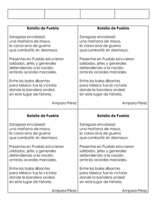 Batalla de Puebla
Zaragoza encabezó
una mañana de mayo,
la caravana de guerra
que combatió sin desmayo.
Presentes en Puebla estuvieron
soldados, jefes y generales
defendiendo a la nación,
ante los acordes marciales.
Entre las balas silbantes
para México fue la victoria
donde la bandera ondeó
en este lugar de historia.
Amparo Pérez
Batalla de Puebla
Zaragoza encabezó
una mañana de mayo,
la caravana de guerra
que combatió sin desmayo.
Presentes en Puebla estuvieron
soldados, jefes y generales
defendiendo a la nación,
ante los acordes marciales.
Entre las balas silbantes
para México fue la victoria
donde la bandera ondeó
en este lugar de historia.
Amparo Pérez
Batalla de Puebla
Zaragoza encabezó
una mañana de mayo,
la caravana de guerra
que combatió sin desmayo.
Presentes en Puebla estuvieron
soldados, jefes y generales
defendiendo a la nación,
ante los acordes marciales.
Entre las balas silbantes
para México fue la victoria
donde la bandera ondeó
en este lugar de historia.
Amparo Pérez
Batalla de Puebla
Zaragoza encabezó
una mañana de mayo,
la caravana de guerra
que combatió sin desmayo.
Presentes en Puebla estuvieron
soldados, jefes y generales
defendiendo a la nación,
ante los acordes marciales.
Entre las balas silbantes
para México fue la victoria
donde la bandera ondeó
en este lugar de historia.
Amparo Pérez
 
