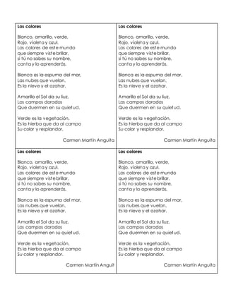 Los colores
Blanco, amarillo, verde,
Rojo, violeta y azul.
Los colores de este mundo
que siempre viste brillar,
si tú no sabes su nombre,
canta y lo aprenderás.
Blanca es la espuma del mar,
Las nubes que vuelan,
Es la nieve y el azahar.
Amarillo el Sol da su liuz,
Los campos dorados
Que duermen en su quietud.
Verde es la vegetación,
Es la hierba que da al campo
Su color y resplandor.
Carmen Martín Anguita
Los colores
Blanco, amarillo, verde,
Rojo, violeta y azul.
Los colores de este mundo
que siempre viste brillar,
si tú no sabes su nombre,
canta y lo aprenderás.
Blanca es la espuma del mar,
Las nubes que vuelan,
Es la nieve y el azahar.
Amarillo el Sol da su liuz,
Los campos dorados
Que duermen en su quietud.
Verde es la vegetación,
Es la hierba que da al campo
Su color y resplandor.
Carmen Martín Anguita
Los colores
Blanco, amarillo, verde,
Rojo, violeta y azul.
Los colores de este mundo
que siempre viste brillar,
si tú no sabes su nombre,
canta y lo aprenderás.
Blanca es la espuma del mar,
Las nubes que vuelan,
Es la nieve y el azahar.
Amarillo el Sol da su liuz,
Los campos dorados
Que duermen en su quietud.
Verde es la vegetación,
Es la hierba que da al campo
Su color y resplandor.
Carmen Martín Anguit
Los colores
Blanco, amarillo, verde,
Rojo, violeta y azul.
Los colores de este mundo
que siempre viste brillar,
si tú no sabes su nombre,
canta y lo aprenderás.
Blanca es la espuma del mar,
Las nubes que vuelan,
Es la nieve y el azahar.
Amarillo el Sol da su liuz,
Los campos dorados
Que duermen en su quietud.
Verde es la vegetación,
Es la hierba que da al campo
Su color y resplandor.
Carmen Martín Anguita
 