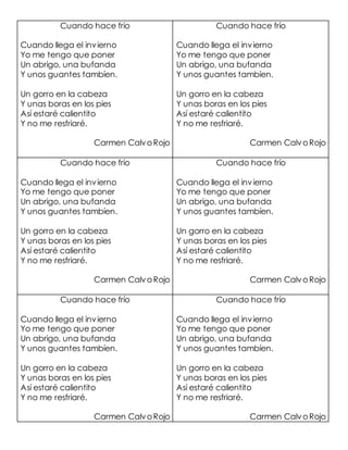 Cuando hace frío
Cuando llega el invierno
Yo me tengo que poner
Un abrigo, una bufanda
Y unos guantes tambíen.
Un gorro en la cabeza
Y unas boras en los pies
Así estaré calientito
Y no me resfriaré.
Carmen CalvoRojo
Cuando hace frío
Cuando llega el invierno
Yo me tengo que poner
Un abrigo, una bufanda
Y unos guantes tambíen.
Un gorro en la cabeza
Y unas boras en los pies
Así estaré calientito
Y no me resfriaré.
Carmen CalvoRojo
Cuando hace frío
Cuando llega el invierno
Yo me tengo que poner
Un abrigo, una bufanda
Y unos guantes tambíen.
Un gorro en la cabeza
Y unas boras en los pies
Así estaré calientito
Y no me resfriaré.
Carmen CalvoRojo
Cuando hace frío
Cuando llega el invierno
Yo me tengo que poner
Un abrigo, una bufanda
Y unos guantes tambíen.
Un gorro en la cabeza
Y unas boras en los pies
Así estaré calientito
Y no me resfriaré.
Carmen CalvoRojo
Cuando hace frío
Cuando llega el invierno
Yo me tengo que poner
Un abrigo, una bufanda
Y unos guantes tambíen.
Un gorro en la cabeza
Y unas boras en los pies
Así estaré calientito
Y no me resfriaré.
Carmen CalvoRojo
Cuando hace frío
Cuando llega el invierno
Yo me tengo que poner
Un abrigo, una bufanda
Y unos guantes tambíen.
Un gorro en la cabeza
Y unas boras en los pies
Así estaré calientito
Y no me resfriaré.
Carmen CalvoRojo
 