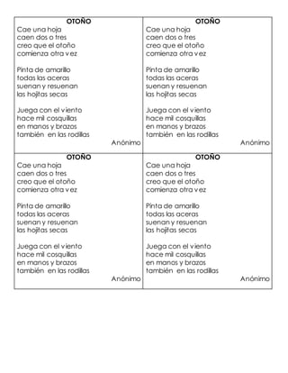 OTOÑO
Cae una hoja
caen dos o tres
creo que el otoño
comienza otra vez
Pinta de amarillo
todas las aceras
suenan y resuenan
las hojitas secas
Juega con el viento
hace mil cosquillas
en manos y brazos
también en las rodillas
Anónimo
OTOÑO
Cae una hoja
caen dos o tres
creo que el otoño
comienza otra vez
Pinta de amarillo
todas las aceras
suenan y resuenan
las hojitas secas
Juega con el viento
hace mil cosquillas
en manos y brazos
también en las rodillas
Anónimo
OTOÑO
Cae una hoja
caen dos o tres
creo que el otoño
comienza otra vez
Pinta de amarillo
todas las aceras
suenan y resuenan
las hojitas secas
Juega con el viento
hace mil cosquillas
en manos y brazos
también en las rodillas
Anónimo
OTOÑO
Cae una hoja
caen dos o tres
creo que el otoño
comienza otra vez
Pinta de amarillo
todas las aceras
suenan y resuenan
las hojitas secas
Juega con el viento
hace mil cosquillas
en manos y brazos
también en las rodillas
Anónimo
 