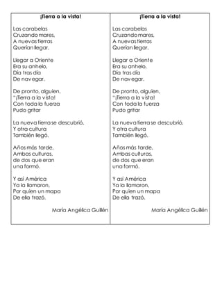 ¡Tierra a la vista!
Las carabelas
Cruzandomares,
A nuevastierras
Querían llegar.
Llegar a Oriente
Era su anhelo,
Día tras día
De navegar.
De pronto, alguien,
“¡Tierra a la vista!
Con toda la fuerza
Pudo gritar
La nueva tierra se descubrió,
Y otra cultura
También llegó.
Años más tarde,
Ambas culturas,
de dos que eran
una formó.
Y así América
Ya la llamaron,
Por quien un mapa
De ella trazó.
María Angélica Guillén
¡Tierra a la vista!
Las carabelas
Cruzandomares,
A nuevastierras
Querían llegar.
Llegar a Oriente
Era su anhelo,
Día tras día
De navegar.
De pronto, alguien,
“¡Tierra a la vista!
Con toda la fuerza
Pudo gritar
La nueva tierra se descubrió,
Y otra cultura
También llegó.
Años más tarde,
Ambas culturas,
de dos que eran
una formó.
Y así América
Ya la llamaron,
Por quien un mapa
De ella trazó.
María Angélica Guillén
 