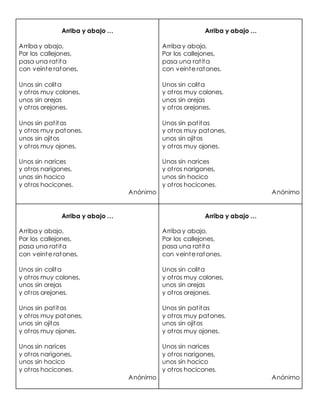 Arriba y abajo …
Arriba y abajo,
Por los callejones,
pasa una ratita
con veinte ratones.
Unos sin colita
y otros muy colones,
unos sin orejas
y otros orejones.
Unos sin patitas
y otros muy patones,
unos sin ojitos
y otros muy ojones.
Unos sin narices
y otros narigones,
unos sin hocico
y otros hocicones.
Anónimo
Arriba y abajo …
Arriba y abajo,
Por los callejones,
pasa una ratita
con veinte ratones.
Unos sin colita
y otros muy colones,
unos sin orejas
y otros orejones.
Unos sin patitas
y otros muy patones,
unos sin ojitos
y otros muy ojones.
Unos sin narices
y otros narigones,
unos sin hocico
y otros hocicones.
Anónimo
Arriba y abajo …
Arriba y abajo,
Por los callejones,
pasa una ratita
con veinte ratones.
Unos sin colita
y otros muy colones,
unos sin orejas
y otros orejones.
Unos sin patitas
y otros muy patones,
unos sin ojitos
y otros muy ojones.
Unos sin narices
y otros narigones,
unos sin hocico
y otros hocicones.
Anónimo
Arriba y abajo …
Arriba y abajo,
Por los callejones,
pasa una ratita
con veinte ratones.
Unos sin colita
y otros muy colones,
unos sin orejas
y otros orejones.
Unos sin patitas
y otros muy patones,
unos sin ojitos
y otros muy ojones.
Unos sin narices
y otros narigones,
unos sin hocico
y otros hocicones.
Anónimo
 