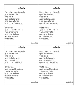 La fiesta
Encontré una chapulín
que toca violín;
una rana
que baila jarana;
una pulga turca
que danza mazurca;
Un tiburón
que toca el trombón
y una marmota
que al oír la jota
se quita la bota
y la azota.
Anónimo
La fiesta
Encontré una chapulín
que toca violín;
una rana
que baila jarana;
una pulga turca
que danza mazurca;
Un tiburón
que toca el trombón
y una marmota
que al oír la jota
se quita la bota
y la azota.
Anónimo
La fiesta
Encontré una chapulín
que toca violín;
una rana
que baila jarana;
una pulga turca
que danza mazurca;
Un tiburón
que toca el trombón
y una marmota
que al oír la jota
se quita la bota
y la azota.
Anónimo
La fiesta
Encontré una chapulín
que toca violín;
una rana
que baila jarana;
una pulga turca
que danza mazurca;
Un tiburón
que toca el trombón
y una marmota
que al oír la jota
se quita la bota
y la azota.
Anónimo
 