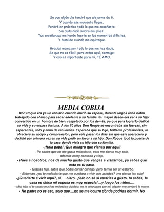 Se que algún día tendré que alejarme de ti,
                              Y cuando ese momento llegue,
                       Pondré en práctica todo lo que me enseñaste;
                             Sin duda nada saldrá mal pues…
                 Tus enseñanzas me harán fuerte en los momentos difíciles,
                             Y humilde cuando me equivoque.

                          Gracias mama por todo lo que me haz dado,
                          Se que no es fácil, pero estas aquí, conmigo;
                            Y eso es importante para mi, TE AMO.




                                MEDIA COBIJA
   Don Roque era ya un anciano cuando murió su esposa, durante largos años había
trabajado con ahínco para sacar adelante a su familia. Su mayor deseo era ver a su hijo
convertido en un hombre de bien, respetado por los demás, ya que para lograrlo dedicó
  su vida y su escasa fortuna. A los 70 años Don Roque se encontraba sin fuerzas, sin
 esperanzas, solo y lleno de recuerdos. Esperaba que su hijo, brillante profesionista, le
  ofreciera su apoyo y comprensión, pero veía pasar los días sin que este apareciera y
decidió por primera vez en su vida pedir un favor a su hijo. Don Roque tocó la puerta de
                        la casa donde vivía su hijo con su familia.
                     -¡Hola papá! ¡Que milagro que vienes por aquí!
               - Ya sabes que no me gusta molestarte, pero me siento muy solo,
                               además estoy cansado y viejo.
 - Pues a nosotros, nos da mucho gusto que vengas a visitarnos, ya sabes que
                               esta es tu casa.
           - Gracias hijo, sabía que podía contar contigo, pero temía ser un estorbo.
    - Entonces ¿no te molestaría que me quedara a vivir con ustedes? ¡me siento tan solo!
 -¿Quedarte a vivir aquí?, si…..claro.. pero no sé si estarías a gusto, tu sabes, la
        casa es chica mi esposa es muy especial ...y luego los niños….
- Mira hijo, si te causo muchas molestias olvídalo, no te preocupes por mi, alguien me tenderá la mano.
   - No padre no es eso, solo que….no se me ocurre dónde podrías dormir. No
 