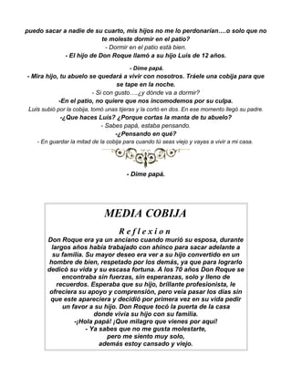 puedo sacar a nadie de su cuarto, mis hijos no me lo perdonarían….o solo que no
                           te moleste dormir en el patio?
                            - Dormir en el patio está bien.
             - El hijo de Don Roque llamó a su hijo Luis de 12 años.

                                         - Dime papá.
- Mira hijo, tu abuelo se quedará a vivir con nosotros. Tráele una cobija para que
                                      se tape en la noche.
                            - Si con gusto….¿y dónde va a dormir?
             -En el patio, no quiere que nos incomodemos por su culpa.
 Luis subió por la cobija, tomó unas tijeras y la cortó en dos. En ese momento llegó su padre.
              -¿Que haces Luis? ¿Porque cortas la manta de tu abuelo?
                                - Sabes papá, estaba pensando.
                                     -¿Pensando en qué?
    - En guardar la mitad de la cobija para cuando tú seas viejo y vayas a vivir a mi casa.




                                        - Dime papá.




                               MEDIA COBIJA
                                    Reflexion
        Don Roque era ya un anciano cuando murió su esposa, durante
          largos años había trabajado con ahínco para sacar adelante a
          su familia. Su mayor deseo era ver a su hijo convertido en un
         hombre de bien, respetado por los demás, ya que para lograrlo
        dedicó su vida y su escasa fortuna. A los 70 años Don Roque se
              encontraba sin fuerzas, sin esperanzas, solo y lleno de
            recuerdos. Esperaba que su hijo, brillante profesionista, le
         ofreciera su apoyo y comprensión, pero veía pasar los días sin
         que este apareciera y decidió por primera vez en su vida pedir
              un favor a su hijo. Don Roque tocó la puerta de la casa
                         donde vivía su hijo con su familia.
                  -¡Hola papá! ¡Que milagro que vienes por aquí!
                      - Ya sabes que no me gusta molestarte,
                             pero me siento muy solo,
                           además estoy cansado y viejo.
 