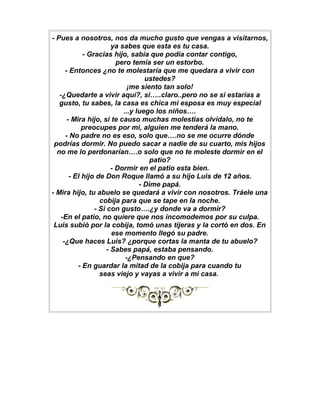- Pues a nosotros, nos da mucho gusto que vengas a visitarnos,
                        ya sabes que esta es tu casa.
             - Gracias hijo, sabía que podía contar contigo,
                          pero temía ser un estorbo.
      - Entonces ¿no te molestaría que me quedara a vivir con
                                    ustedes?
                              ¡me siento tan solo!
   -¿Quedarte a vivir aquí?, si…..claro..pero no se si estarías a
   gusto, tu sabes, la casa es chica mi esposa es muy especial
                            ...y luego los niños….
       - Mira hijo, si te causo muchas molestias olvídalo, no te
             preocupes por mi, alguien me tenderá la mano.
      - No padre no es eso, solo que….no se me ocurre dónde
 podrías dormir. No puedo sacar a nadie de su cuarto, mis hijos
  no me lo perdonarían….o solo que no te moleste dormir en el
                                      patio?
                        - Dormir en el patio esta bien.
        - El hijo de Don Roque llamó a su hijo Luis de 12 años.
                                  - Dime papá.
- Mira hijo, tu abuelo se quedará a vivir con nosotros. Tráele una
                   cobija para que se tape en la noche.
                 - Si con gusto….¿y donde va a dormir?
    -En el patio, no quiere que nos incomodemos por su culpa.
 Luis subió por la cobija, tomó unas tijeras y la cortó en dos. En
                        ese momento llegó su padre.
     -¿Que haces Luis? ¿porque cortas la manta de tu abuelo?
                      - Sabes papá, estaba pensando.
                             -¿Pensando en que?
           - En guardar la mitad de la cobija para cuando tu
                   seas viejo y vayas a vivir a mi casa.
 