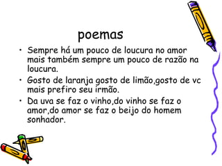poemas Sempre há um pouco de loucura no amor mais também sempre um pouco de razão na loucura. Gosto de laranja gosto de limão,gosto de vc mais prefiro seu irmão. Da uva se faz o vinho,do vinho se faz o amor,do amor se faz o beijo do homem sonhador. 