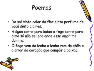 Poemas  Do sol sinto calor da flor sinto perfume de você sinto ciúmes. A água corre para baixo o fogo corre para cima só não sei pra onde esse amor me domina. O fogo vem da lenha a lenha vem do chão e o amor do coração que compôs a paixao. 