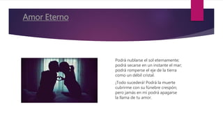 Amor Eterno
Podrá nublarse el sol eternamente;
podrá secarse en un instante el mar;
podrá romperse el eje de la tierra
como un débil cristal.
¡Todo sucederá! Podrá la muerte
cubrirme con su fúnebre crespón;
pero jamás en mí podrá apagarse
la llama de tu amor.
 