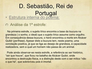 D. Sebastião, Rei de
Portugal
Análise da 1ª estrofe:
Na primeira estrofe, o sujeito lírico encontra a base da loucura na
grandeza ( o sonho, o ideal) que o sujeito lírico assume como orgulho.
Em consequência dessa loucura, o herói encontrou a morte em Alcácer
Quibir (perífrase). Apesar disto a loucura tem, neste poema, uma
conotação positiva, já que se liga ao desejo de grandeza, à capacidade
realizadora, sem a qual um homem não passa de um animal.
Pode ainda observar-se nesta estrofe, a referência ao ser histórico,
“ser que houve”, que ficou na batalha de Alcácer Quibir, onde
encontrou a destruição física, e a distinção deste com o ser mítico “não
o que há”, que sobreviveu pois é imortal.
• Estrutura interna do poema:
 