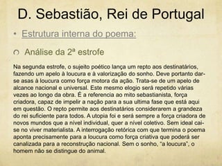 D. Sebastião, Rei de Portugal
Análise da 2ª estrofe
Na segunda estrofe, o sujeito poético lança um repto aos destinatários,
fazendo um apelo à loucura e à valorização do sonho. Deve portanto dar-
se asas à loucura como força motora da ação. Trata-se de um apelo de
alcance nacional e universal. Este mesmo elogio será repetido várias
vezes ao longo da obra. É a referencia ao mito sebastianista, força
criadora, capaz de impelir a nação para a sua ultima fase que está aqui
em questão. O repto permite aos destinatários considerarem a grandeza
do rei suficiente para todos. A utopia foi e será sempre a força criadora de
novos mundos que a nível individual, quer a nível coletivo. Sem ideal cai-
se no viver materialista. A interrogação retórica com que termina o poema
aponta precisamente para a loucura como força criativa que poderá ser
canalizada para a reconstrução nacional. Sem o sonho, “a loucura”, o
homem não se distingue do animal.
• Estrutura interna do poema:
 