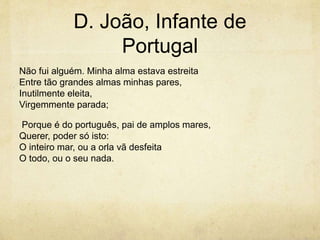 D. João, Infante de
Portugal
Não fui alguém. Minha alma estava estreita
Entre tão grandes almas minhas pares,
Inutilmente eleita,
Virgemmente parada;
Porque é do português, pai de amplos mares,
Querer, poder só isto:
O inteiro mar, ou a orla vã desfeita
O todo, ou o seu nada.
 